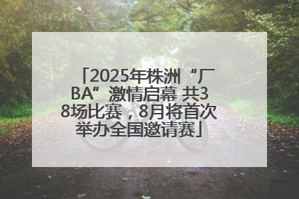 2025年株洲“厂BA”激情启幕 共38场比赛，8月将首次举办全国邀请赛