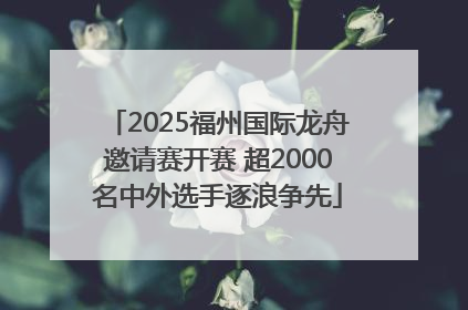 2025福州国际龙舟邀请赛开赛 超2000名中外选手逐浪争先