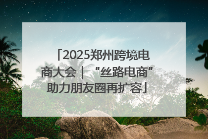 2025郑州跨境电商大会｜“丝路电商”助力朋友圈再扩容