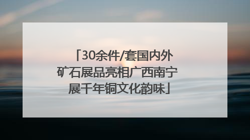 30余件/套国内外矿石展品亮相广西南宁 展千年铜文化韵味