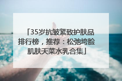 35岁抗皱紧致护肤品排行榜，推荐：松弛垮脸肌肤天菜水乳合集