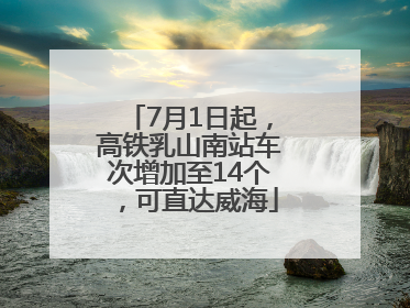 7月1日起，高铁乳山南站车次增加至14个，可直达威海