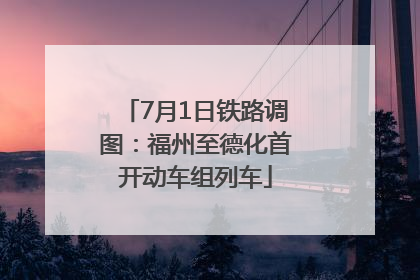 7月1日铁路调图：福州至德化首开动车组列车
