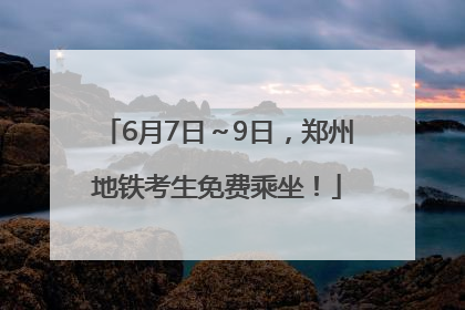 6月7日～9日，郑州地铁考生免费乘坐！