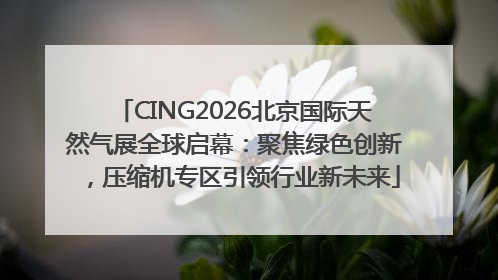 CING2026北京国际天然气展全球启幕：聚焦绿色创新，压缩机专区引领行业新未来