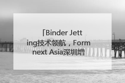 Binder Jetting技术领航，Formnext Asia深圳增材展解锁产业新动能