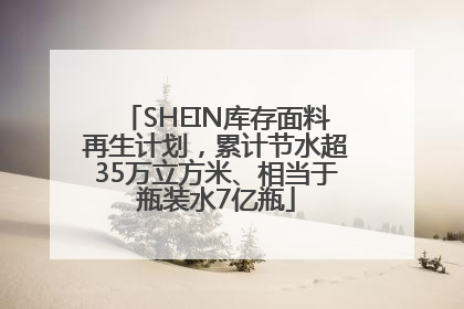 SHEIN库存面料再生计划，累计节水超35万立方米、相当于瓶装水7亿瓶